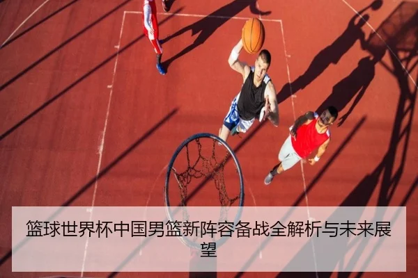 篮球世界杯中国男篮新阵容备战全解析与未来展望